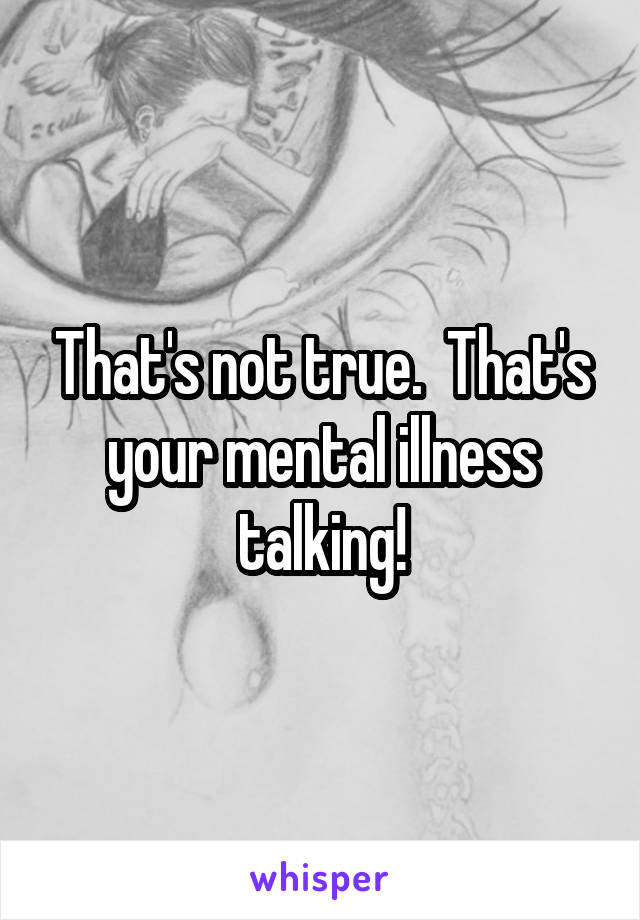 That's not true.  That's your mental illness talking!