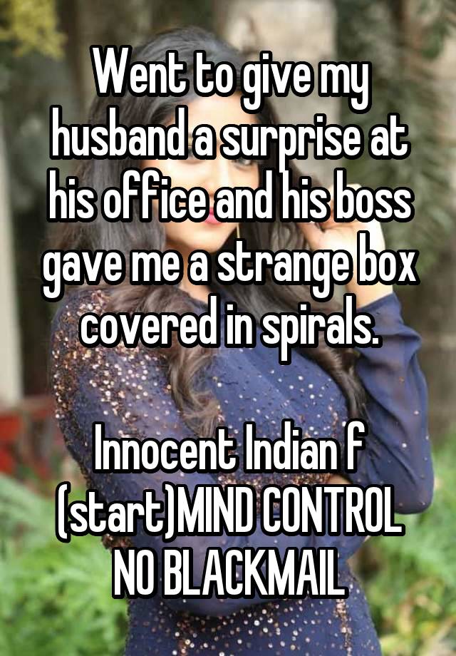 Went to give my husband a surprise at his office and his boss gave me a strange box covered in spirals.

Innocent Indian f
(start)MIND CONTROL
NO BLACKMAIL