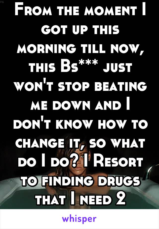 From the moment I got up this morning till now, this Bs*** just won't stop beating me down and I don't know how to change it, so what do I do? I Resort to finding drugs that I need 2 barter for. Smh 