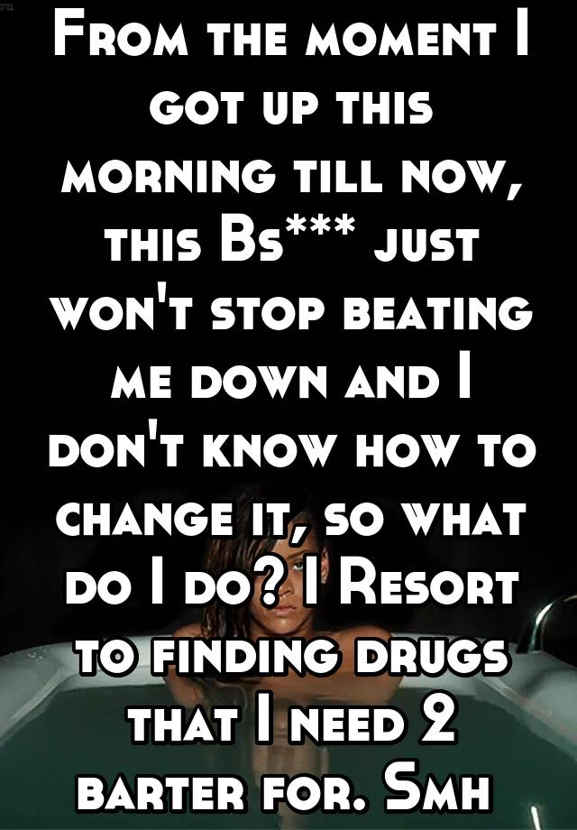 From the moment I got up this morning till now, this Bs*** just won't stop beating me down and I don't know how to change it, so what do I do? I Resort to finding drugs that I need 2 barter for. Smh 