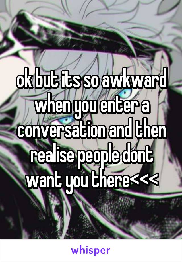 ok but its so awkward when you enter a conversation and then realise people dont want you there<<<