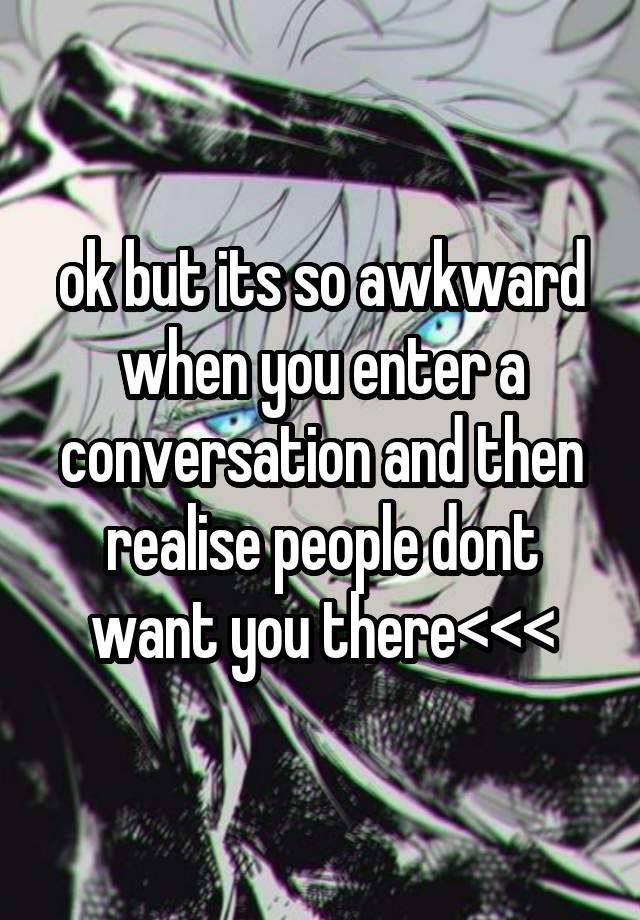 ok but its so awkward when you enter a conversation and then realise people dont want you there<<<