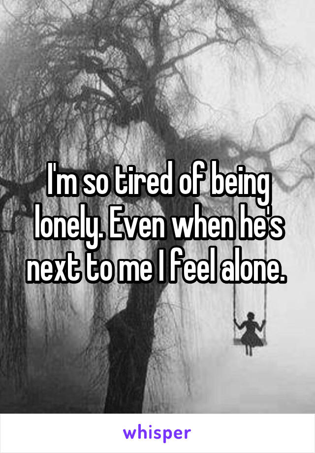 I'm so tired of being lonely. Even when he's next to me I feel alone. 