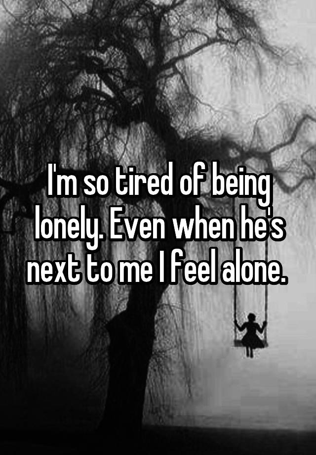 I'm so tired of being lonely. Even when he's next to me I feel alone. 