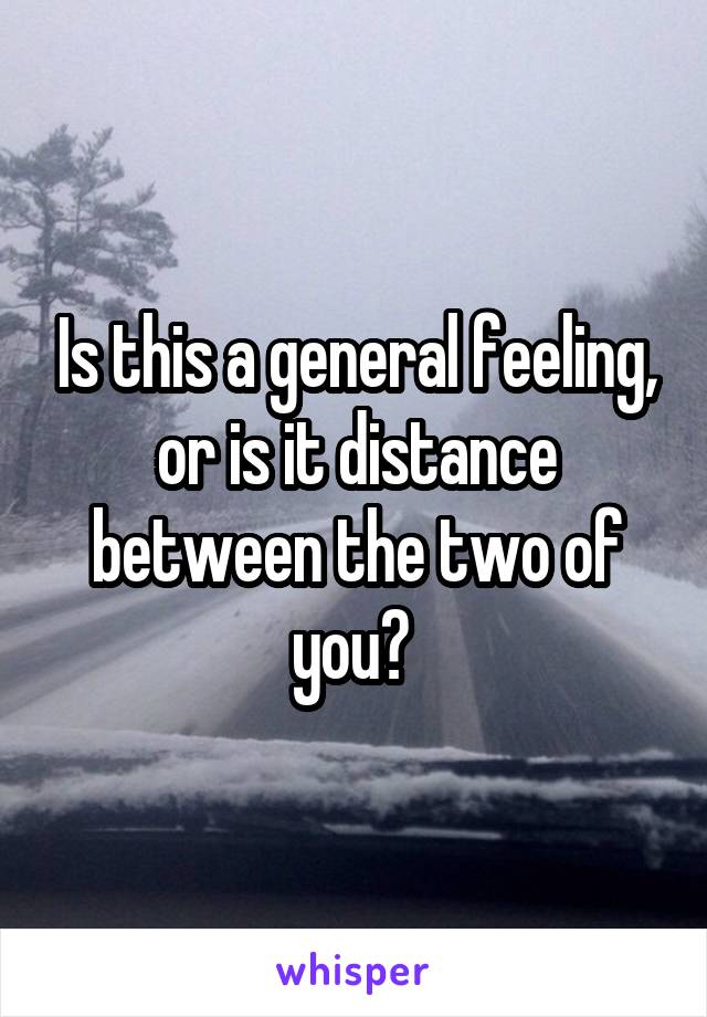 Is this a general feeling, or is it distance between the two of you? 