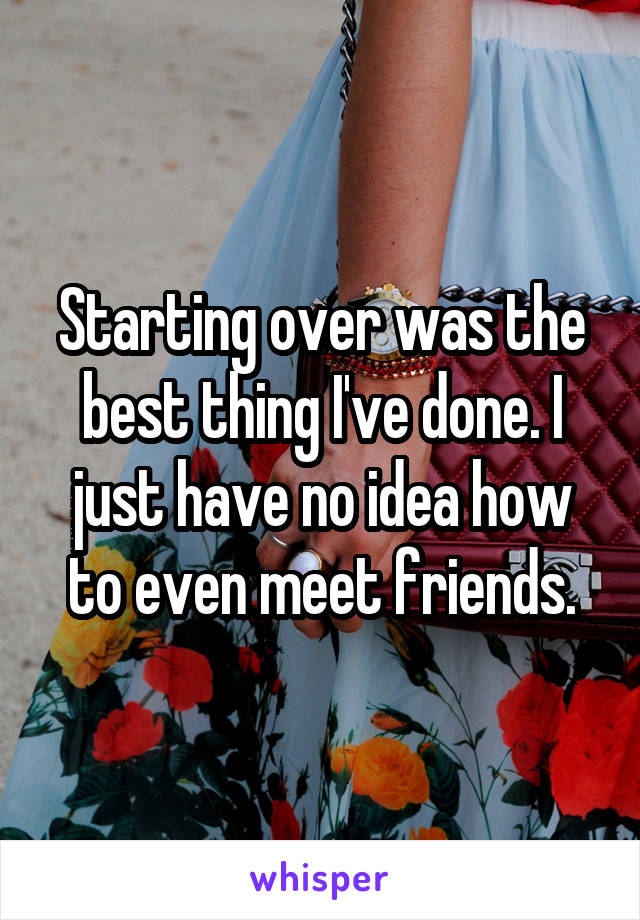 Starting over was the best thing I've done. I just have no idea how to even meet friends.