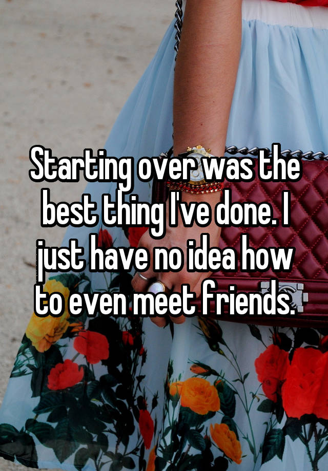 Starting over was the best thing I've done. I just have no idea how to even meet friends.