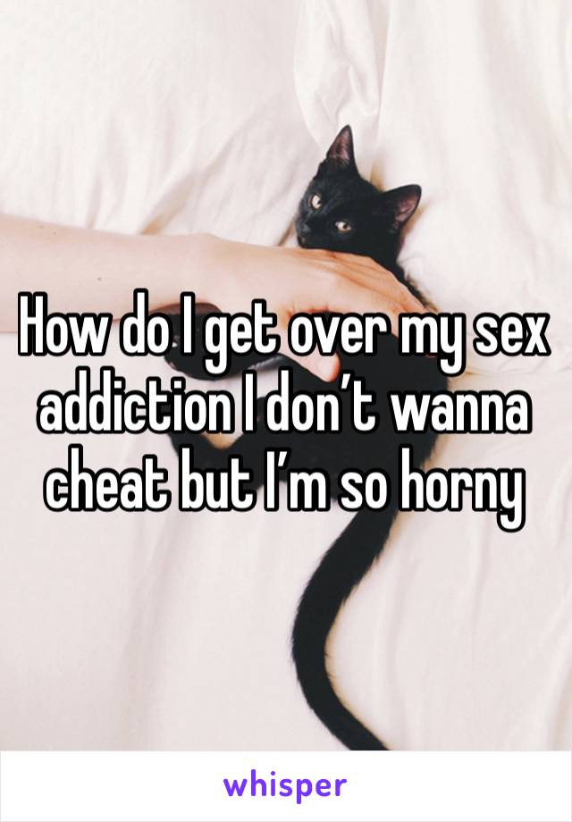 How do I get over my sex addiction I don’t wanna cheat but I’m so horny 