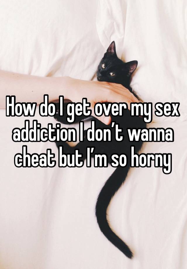 How do I get over my sex addiction I don’t wanna cheat but I’m so horny 