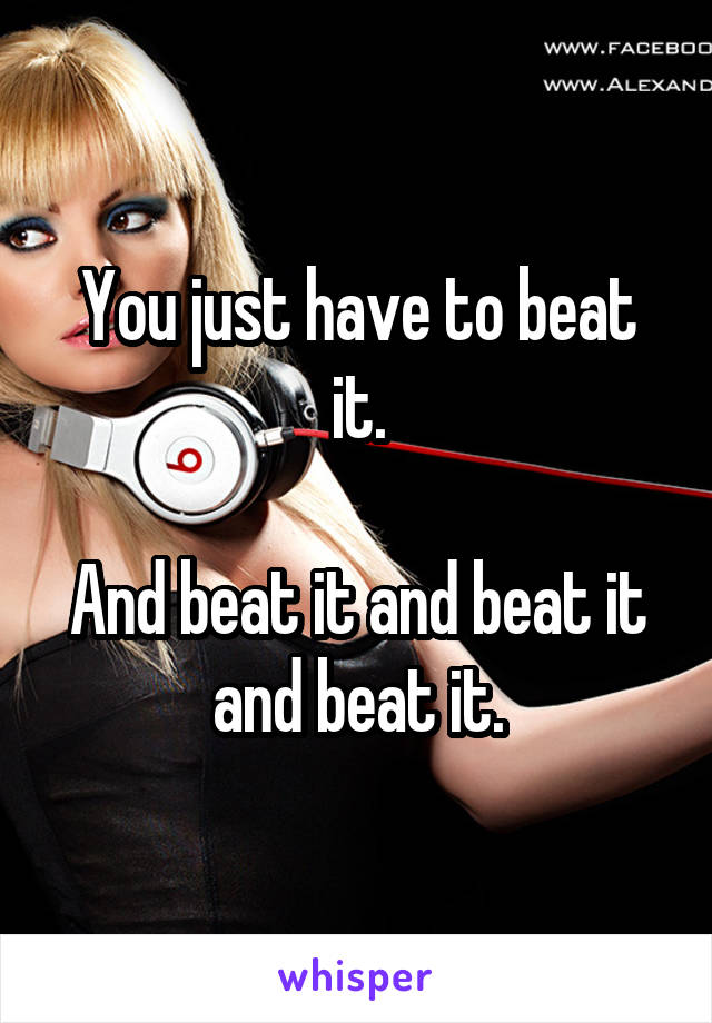 You just have to beat it.

And beat it and beat it and beat it.