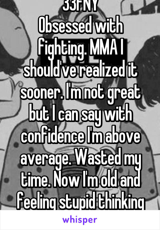 33FNY
Obsessed with fighting. MMA I should've realized it sooner. I'm not great but I can say with confidence I'm above average. Wasted my time. Now I'm old and feeling stupid thinking about it 