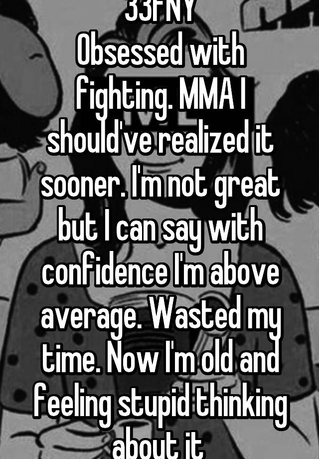 33FNY
Obsessed with fighting. MMA I should've realized it sooner. I'm not great but I can say with confidence I'm above average. Wasted my time. Now I'm old and feeling stupid thinking about it 