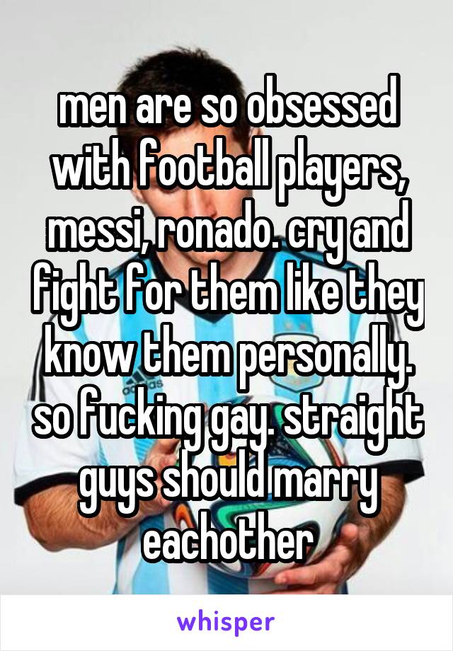 men are so obsessed with football players, messi, ronado. cry and fight for them like they know them personally. so fucking gay. straight guys should marry eachother