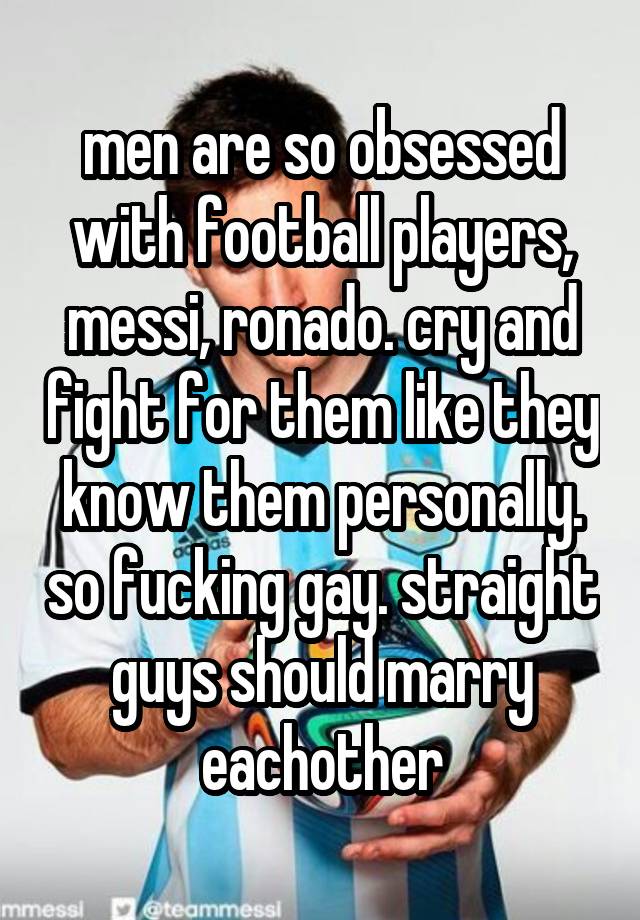 men are so obsessed with football players, messi, ronado. cry and fight for them like they know them personally. so fucking gay. straight guys should marry eachother