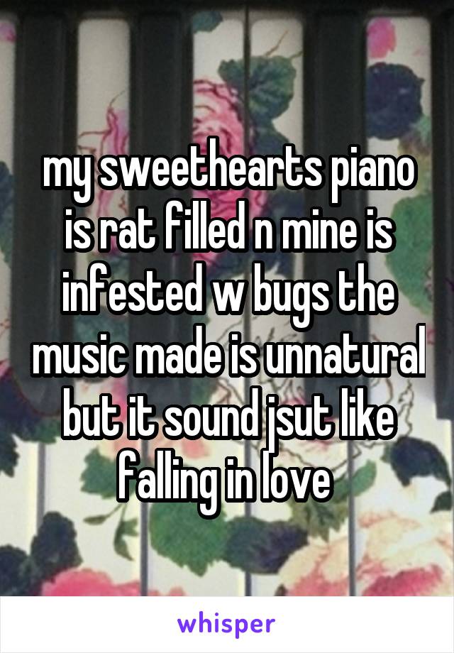 my sweethearts piano is rat filled n mine is infested w bugs the music made is unnatural but it sound jsut like falling in love 