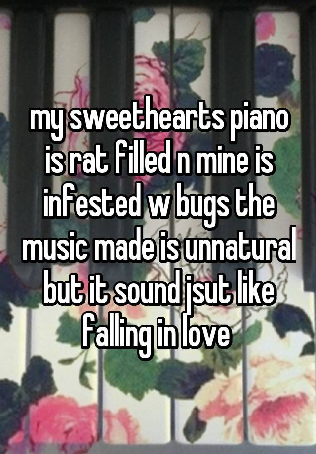 my sweethearts piano is rat filled n mine is infested w bugs the music made is unnatural but it sound jsut like falling in love 