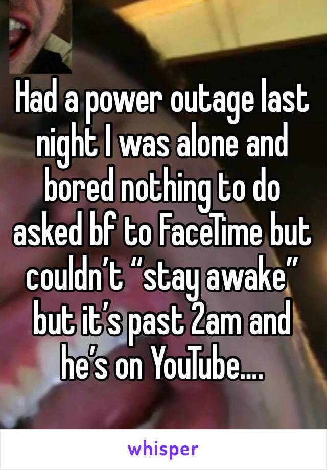 Had a power outage last night I was alone and bored nothing to do asked bf to FaceTime but couldn’t “stay awake” but it’s past 2am and he’s on YouTube….