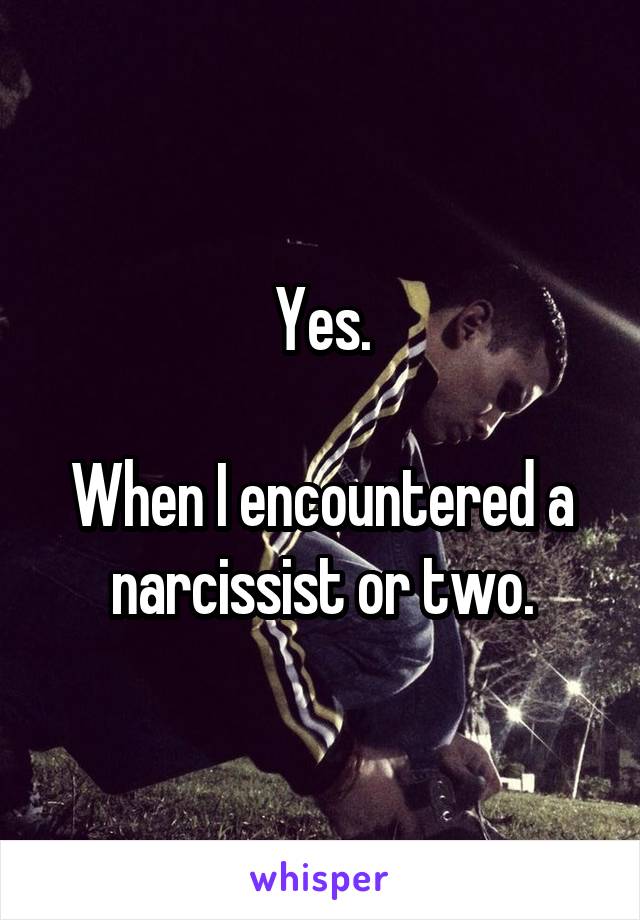 Yes.

When I encountered a narcissist or two.