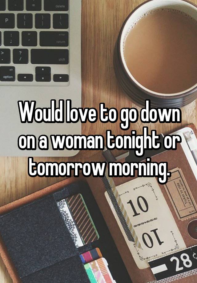 Would love to go down on a woman tonight or tomorrow morning.