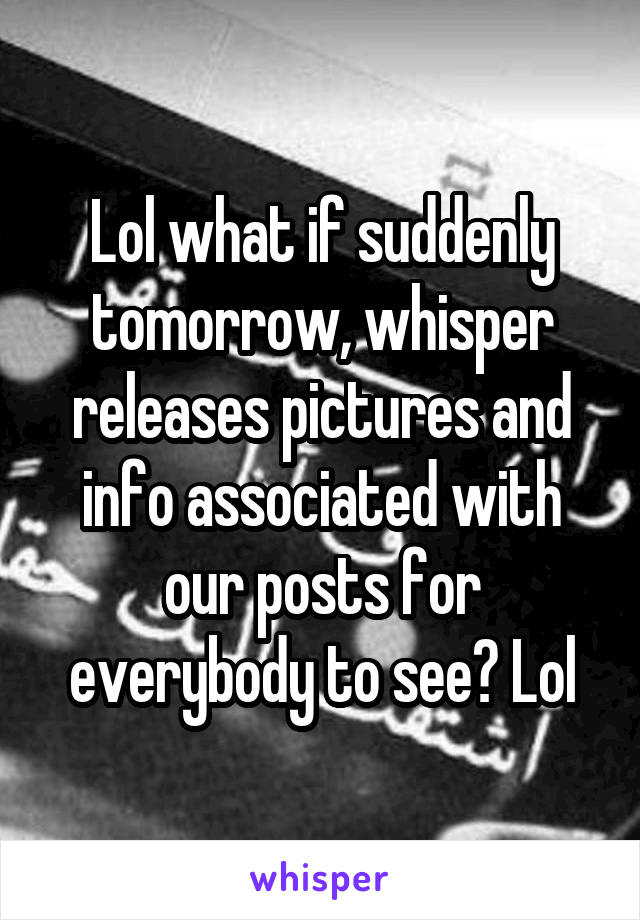 Lol what if suddenly tomorrow, whisper releases pictures and info associated with our posts for everybody to see? Lol