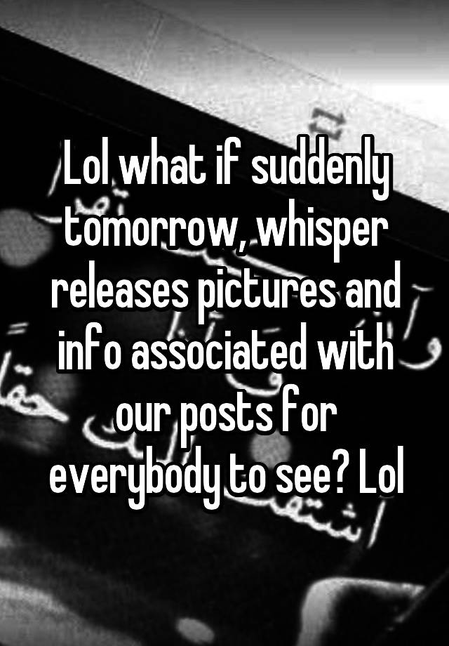 Lol what if suddenly tomorrow, whisper releases pictures and info associated with our posts for everybody to see? Lol