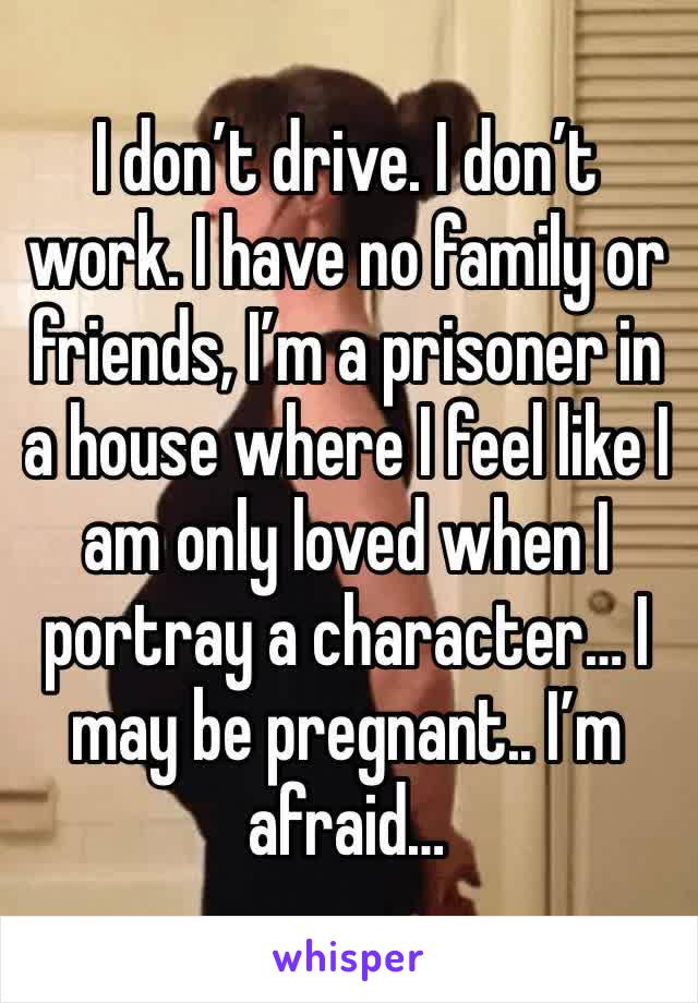 I don’t drive. I don’t work. I have no family or friends, I’m a prisoner in a house where I feel like I am only loved when I portray a character… I may be pregnant.. I’m afraid… 