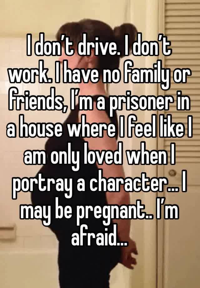 I don’t drive. I don’t work. I have no family or friends, I’m a prisoner in a house where I feel like I am only loved when I portray a character… I may be pregnant.. I’m afraid… 