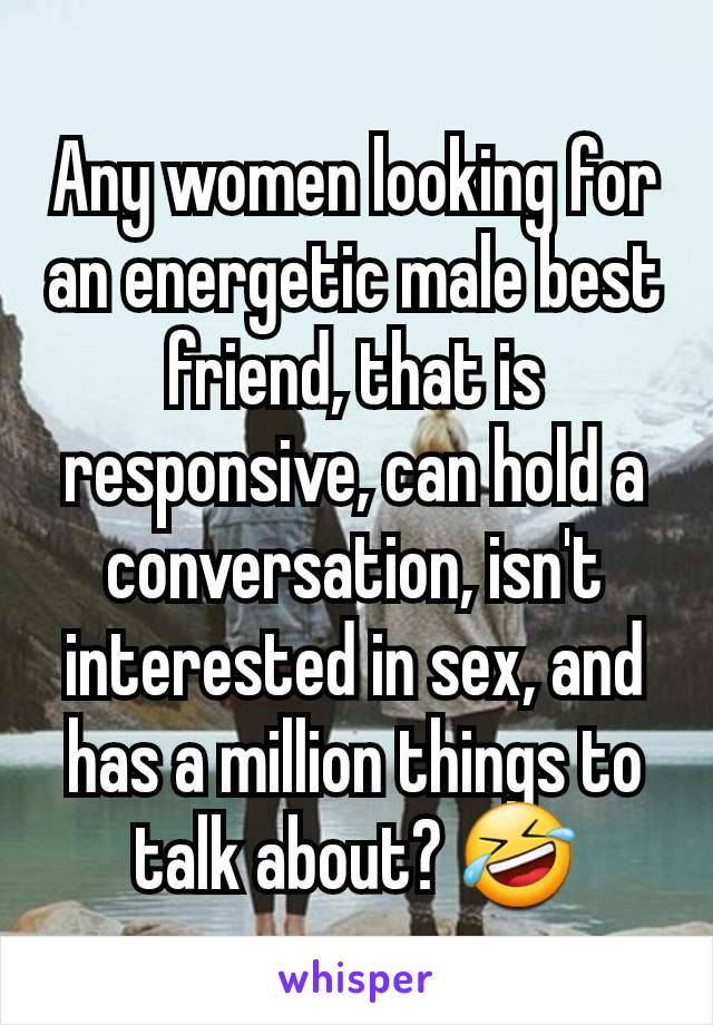 Any women looking for an energetic male best friend, that is responsive, can hold a conversation, isn't interested in sex, and has a million things to talk about? 🤣