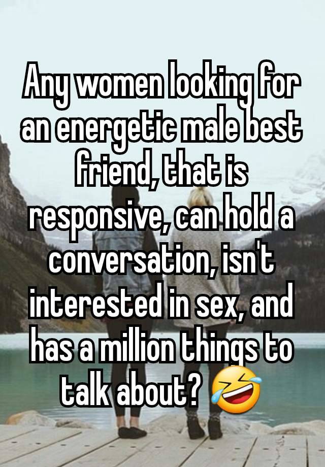 Any women looking for an energetic male best friend, that is responsive, can hold a conversation, isn't interested in sex, and has a million things to talk about? 🤣