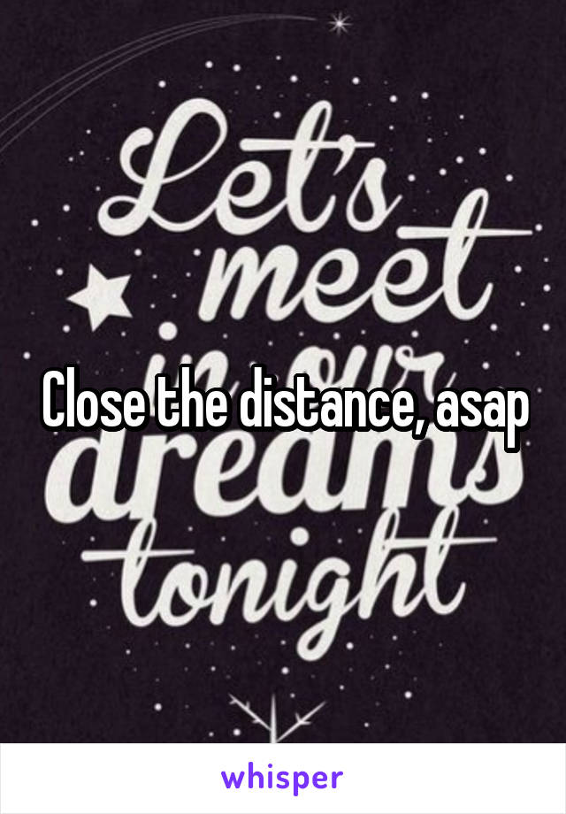 Close the distance, asap