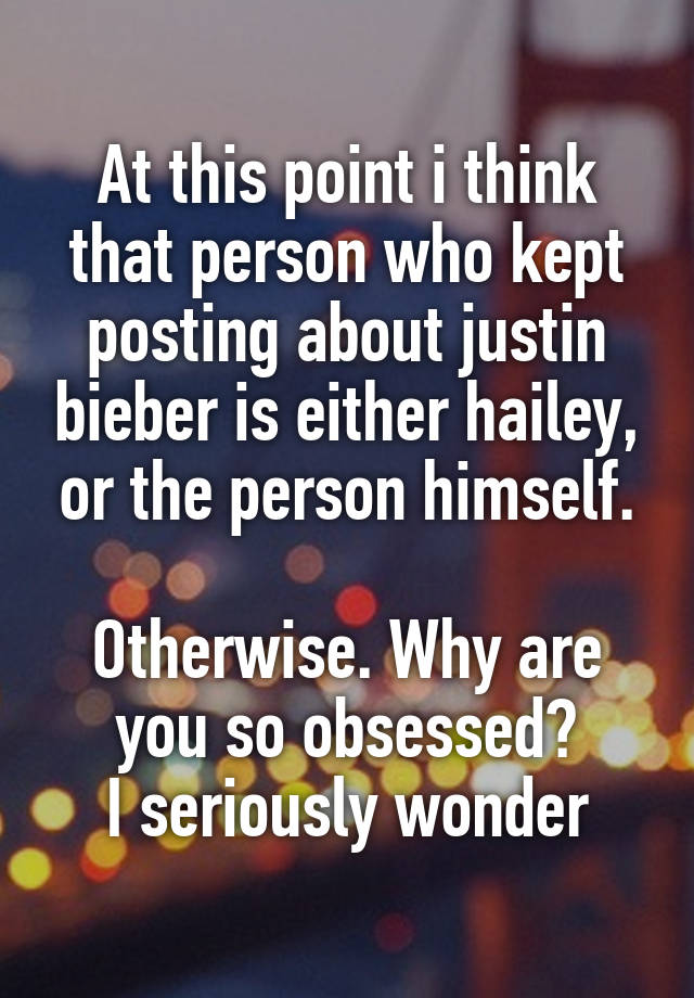 At this point i think that person who kept posting about justin bieber is either hailey, or the person himself.

Otherwise. Why are you so obsessed?
I seriously wonder