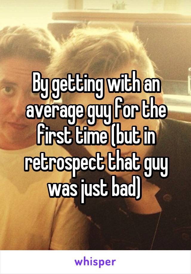 By getting with an average guy for the first time (but in retrospect that guy was just bad) 