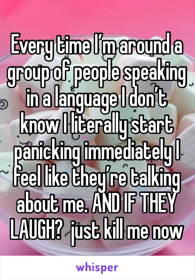 Every time I’m around a group of people speaking in a language I don’t know I literally start panicking immediately I feel like they’re talking about me. AND IF THEY LAUGH?  just kill me now