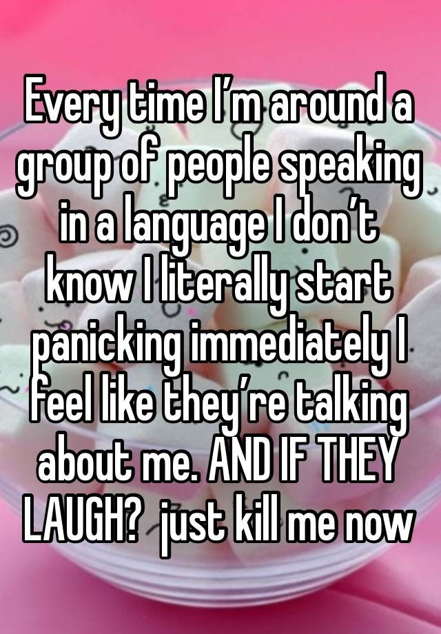 Every time I’m around a group of people speaking in a language I don’t know I literally start panicking immediately I feel like they’re talking about me. AND IF THEY LAUGH?  just kill me now