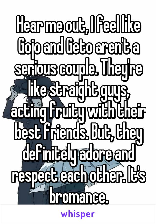 Hear me out, I feel like Gojo and Geto aren't a serious couple. They're like straight guys, acting fruity with their best friends. But, they definitely adore and respect each other. It's bromance.