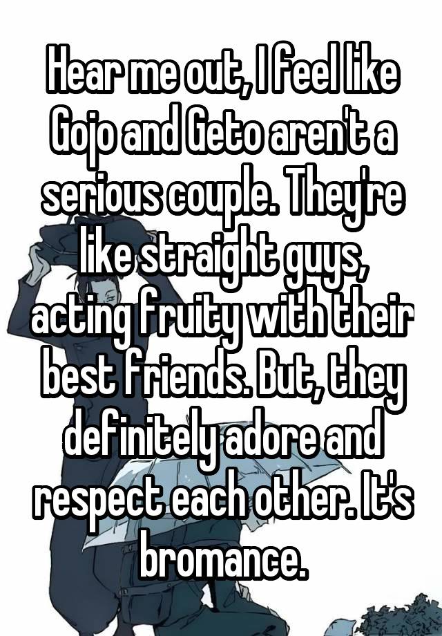 Hear me out, I feel like Gojo and Geto aren't a serious couple. They're like straight guys, acting fruity with their best friends. But, they definitely adore and respect each other. It's bromance.