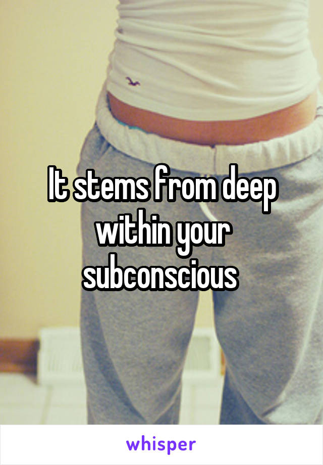 It stems from deep within your subconscious 