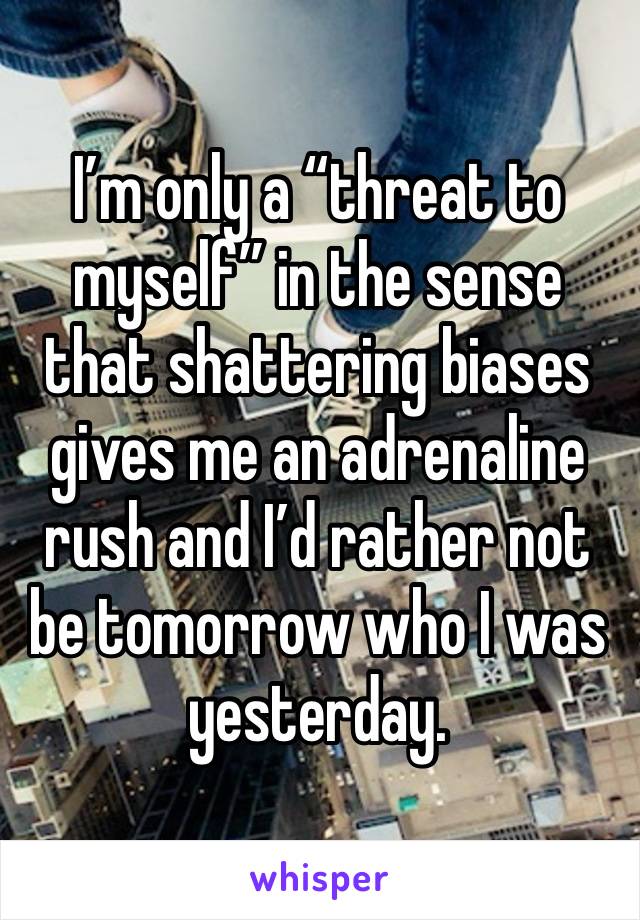 I’m only a “threat to myself” in the sense that shattering biases gives me an adrenaline rush and I’d rather not be tomorrow who I was yesterday. 