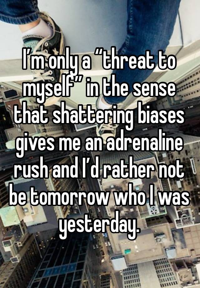 I’m only a “threat to myself” in the sense that shattering biases gives me an adrenaline rush and I’d rather not be tomorrow who I was yesterday. 