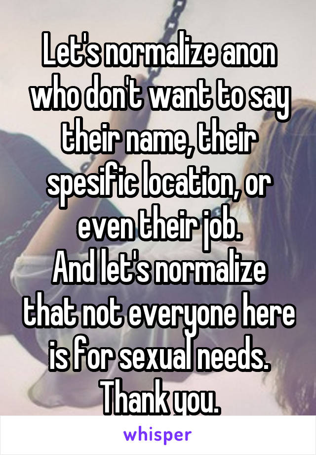 Let's normalize anon who don't want to say their name, their spesific location, or even their job.
And let's normalize that not everyone here is for sexual needs.
Thank you.