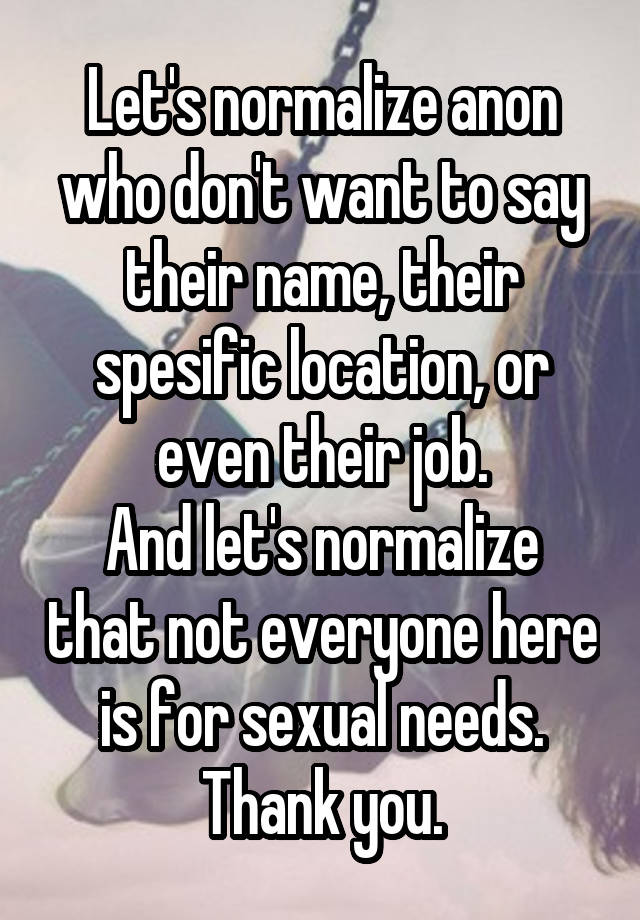 Let's normalize anon who don't want to say their name, their spesific location, or even their job.
And let's normalize that not everyone here is for sexual needs.
Thank you.