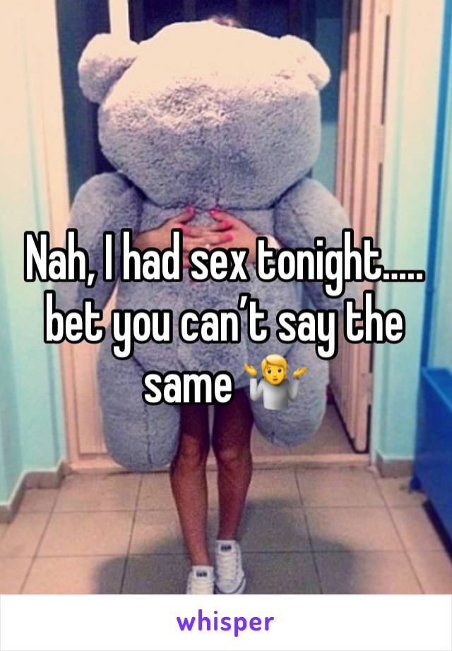 Nah, I had sex tonight….. bet you can’t say the same 🤷