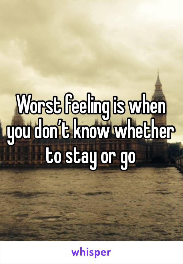 Worst feeling is when you don’t know whether to stay or go 