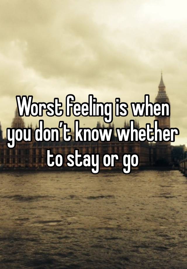 Worst feeling is when you don’t know whether to stay or go 