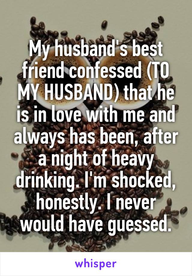 My husband's best friend confessed (TO MY HUSBAND) that he is in love with me and always has been, after a night of heavy drinking. I'm shocked, honestly. I never would have guessed.