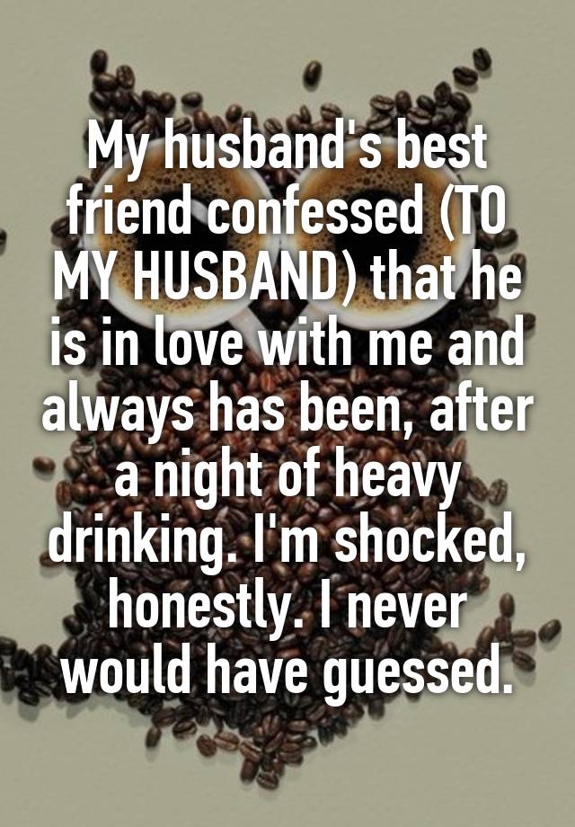 My husband's best friend confessed (TO MY HUSBAND) that he is in love with me and always has been, after a night of heavy drinking. I'm shocked, honestly. I never would have guessed.