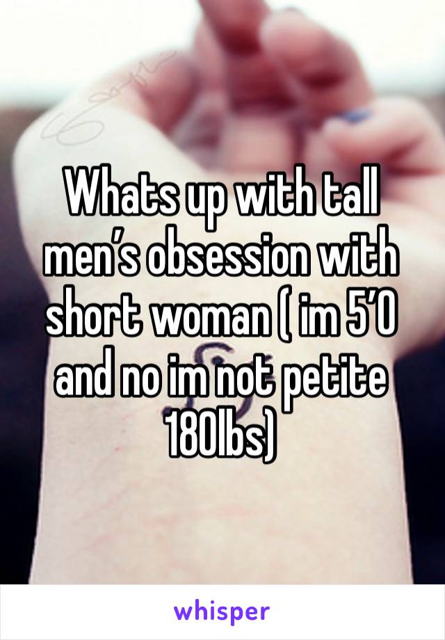 Whats up with tall men’s obsession with short woman ( im 5’0 and no im not petite 180lbs)