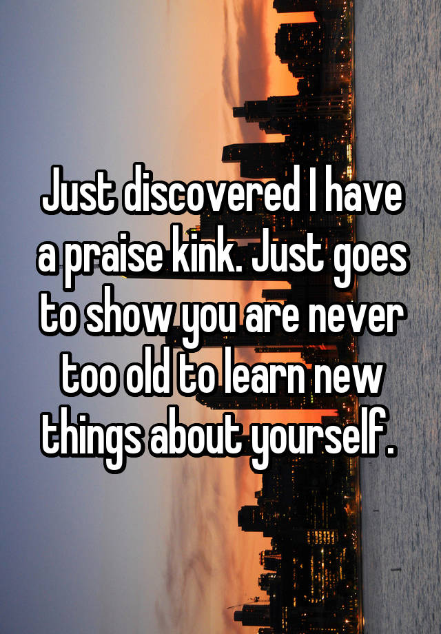 Just discovered I have a praise kink. Just goes to show you are never too old to learn new things about yourself. 