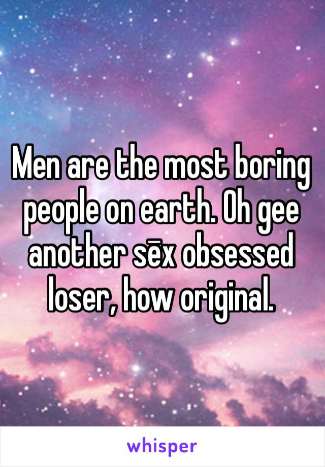 Men are the most boring people on earth. Oh gee another sēx obsessed loser, how original.