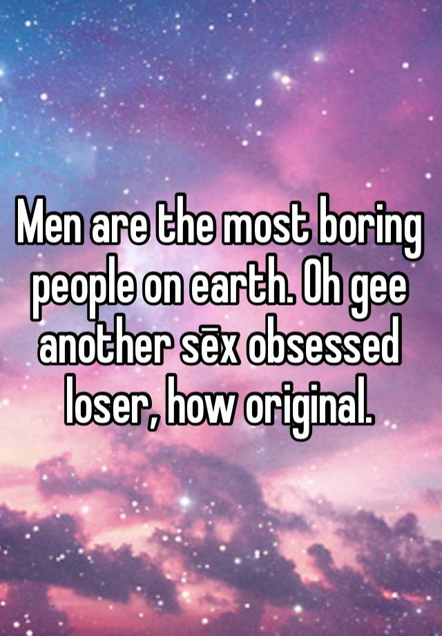 Men are the most boring people on earth. Oh gee another sēx obsessed loser, how original.